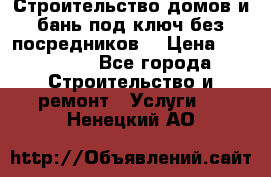 Строительство домов и бань под ключ без посредников, › Цена ­ 515 000 - Все города Строительство и ремонт » Услуги   . Ненецкий АО